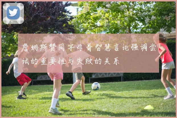 詹姆斯赞同字母哥智慧言论强调尝试的重要性与失败的关系