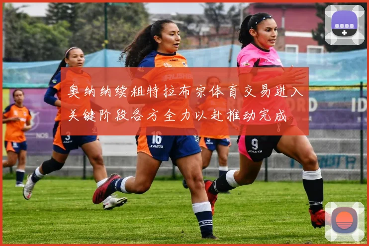 奥纳纳续租特拉布宗体育交易进入关键阶段各方全力以赴推动完成