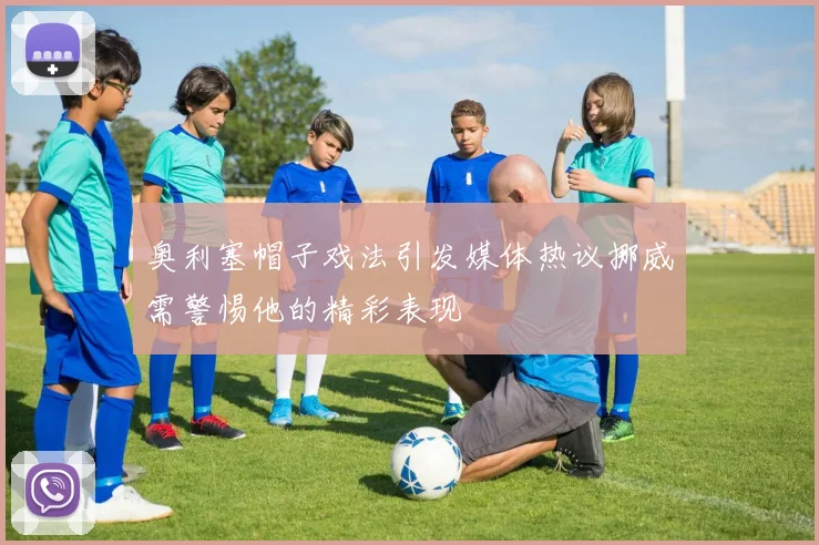 奥利塞帽子戏法引发媒体热议挪威需警惕他的精彩表现