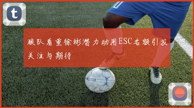 狼队看重徐彬潜力动用ESC名额引发关注与期待