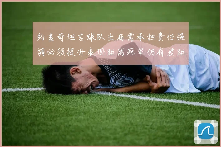 约基奇坦言球队出局需承担责任强调必须提升表现距离冠军仍有差距