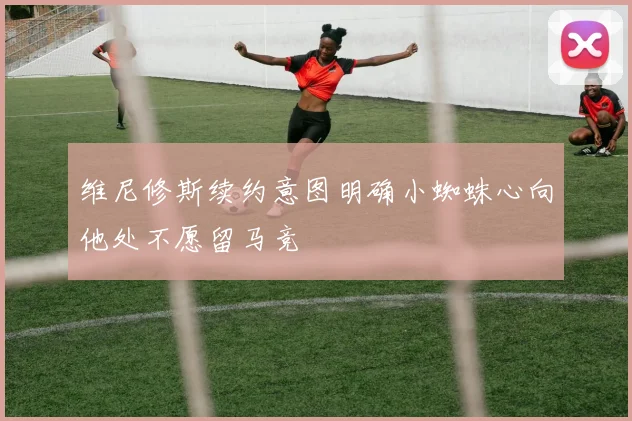维尼修斯续约意图明确小蜘蛛心向他处不愿留马竞