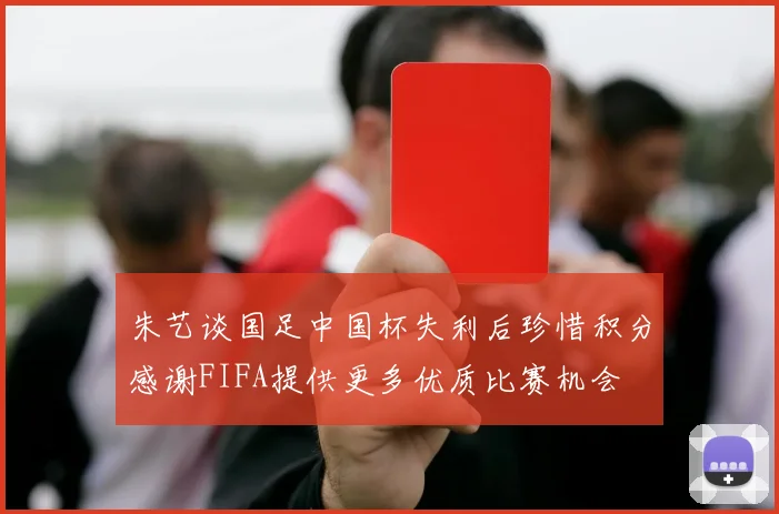 朱艺谈国足中国杯失利后珍惜积分感谢FIFA提供更多优质比赛机会