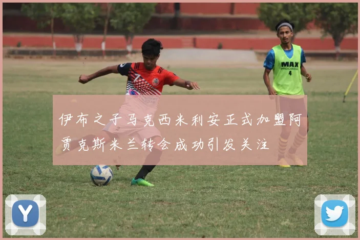 伊布之子马克西米利安正式加盟阿贾克斯米兰转会成功引发关注