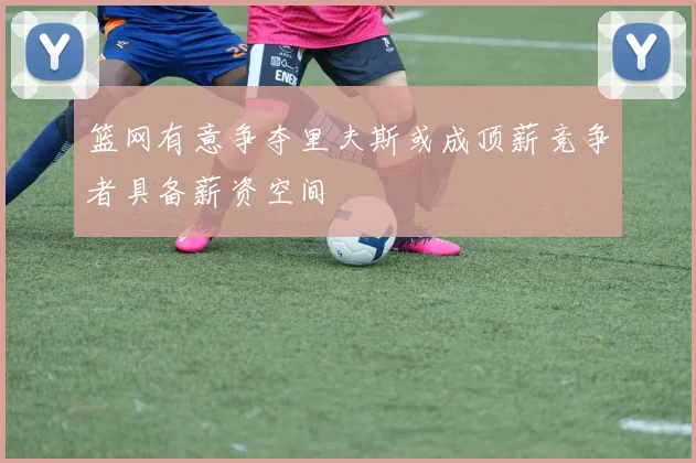 篮网有意争夺里夫斯或成顶薪竞争者具备薪资空间