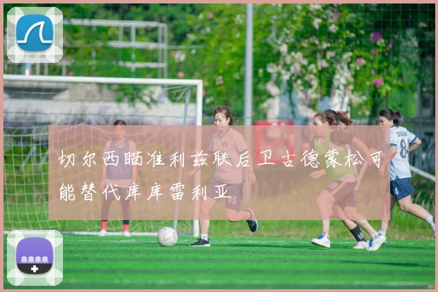 切尔西瞄准利兹联后卫古德蒙松可能替代库库雷利亚
