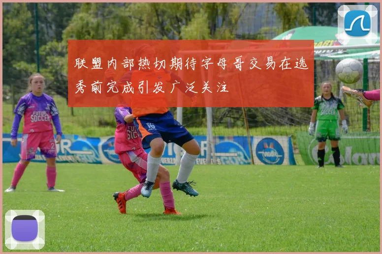 联盟内部热切期待字母哥交易在选秀前完成引发广泛关注