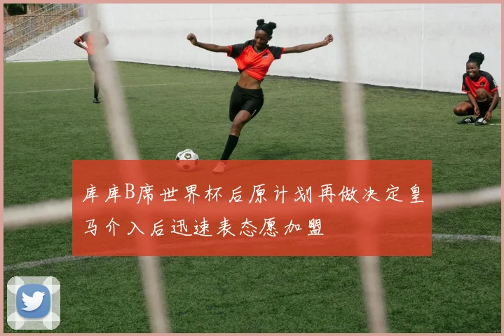 库库B席世界杯后原计划再做决定皇马介入后迅速表态愿加盟