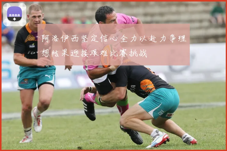 阿洛伊西坚定信心全力以赴力争理想结果迎接艰难比赛挑战