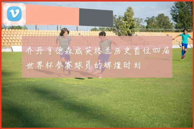 乔丹亨德森成英格兰历史首位四届世界杯参赛球员的辉煌时刻