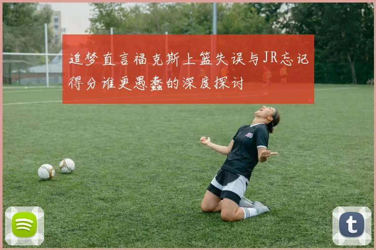 追梦直言福克斯上篮失误与JR忘记得分谁更愚蠢的深度探讨