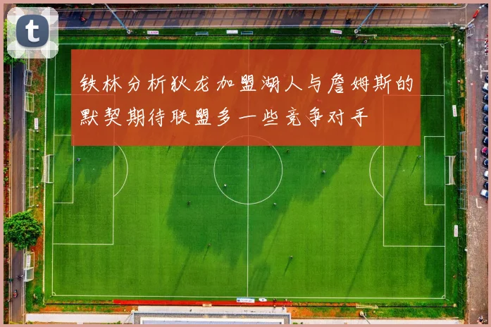 铁林分析狄龙加盟湖人与詹姆斯的默契期待联盟多一些竞争对手