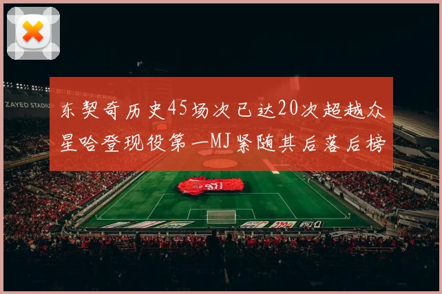 东契奇历史45场次已达20次超越众星哈登现役第一MJ紧随其后落后榜首100场