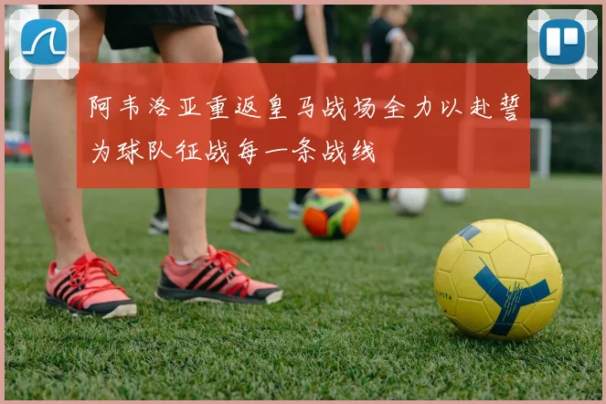 阿韦洛亚重返皇马战场全力以赴誓为球队征战每一条战线