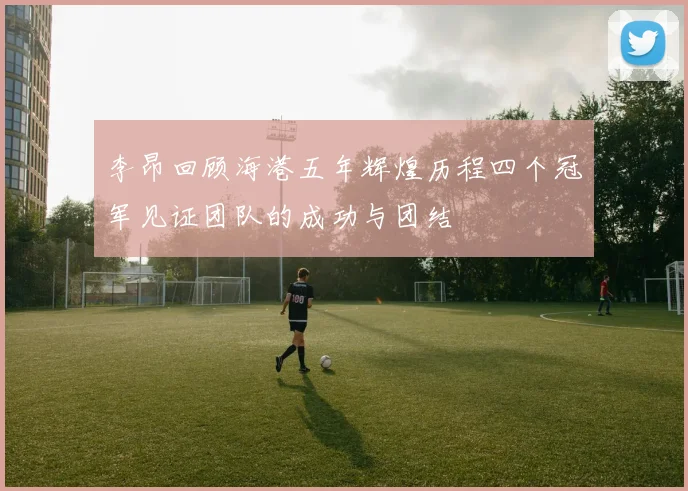 李昂回顾海港五年辉煌历程四个冠军见证团队的成功与团结
