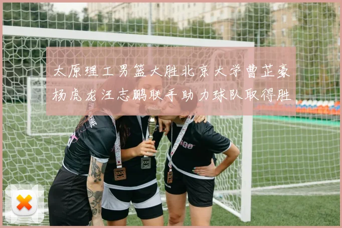太原理工男篮大胜北京大学曹芷豪杨虎龙汪志鹏联手助力球队取得胜利