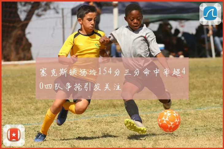 塞克斯顿场均154分三分命中率超40四队争抢引发关注