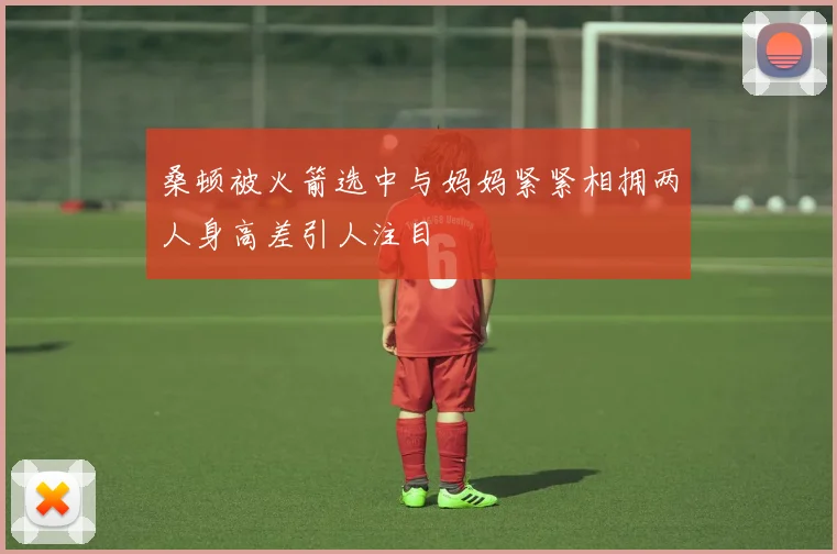 桑顿被火箭选中与妈妈紧紧相拥两人身高差引人注目