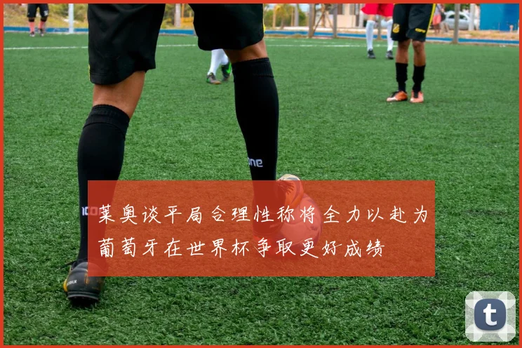 莱奥谈平局合理性称将全力以赴为葡萄牙在世界杯争取更好成绩