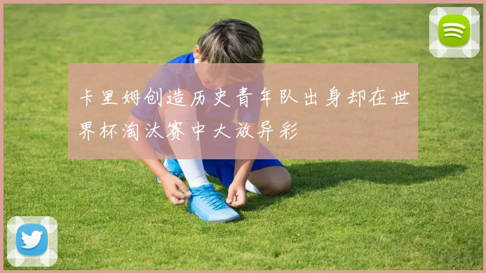 卡里姆创造历史青年队出身却在世界杯淘汰赛中大放异彩