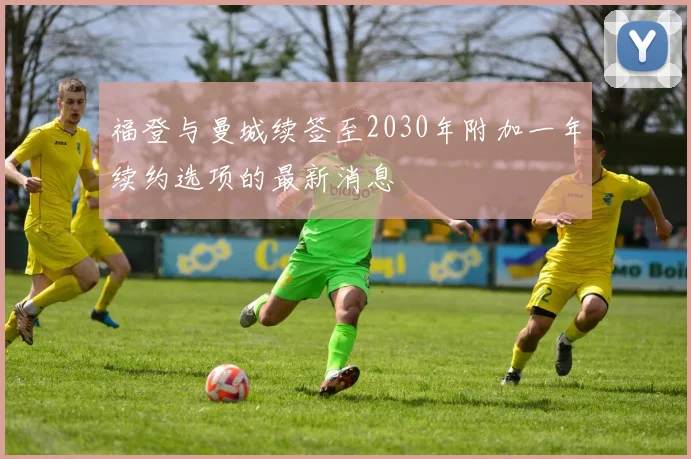福登与曼城续签至2030年附加一年续约选项的最新消息