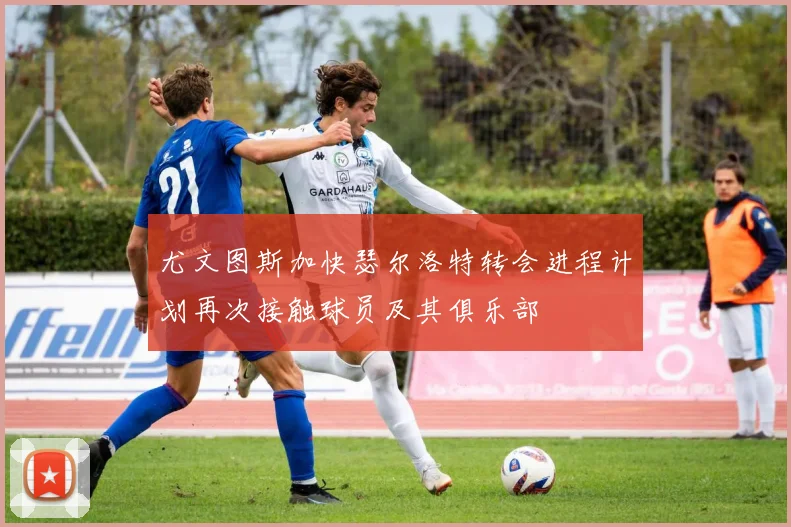 尤文图斯加快瑟尔洛特转会进程计划再次接触球员及其俱乐部