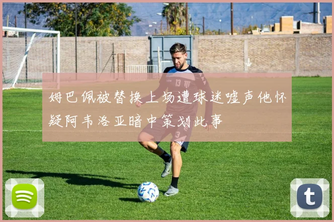 姆巴佩被替换上场遭球迷嘘声他怀疑阿韦洛亚暗中策划此事