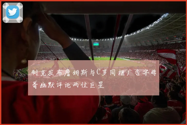 耐克发布詹姆斯与C罗同框广告字母哥幽默评论两位巨星
