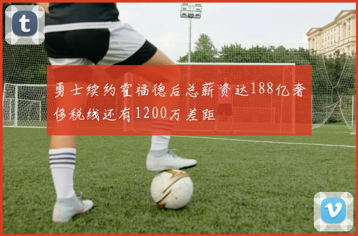 勇士续约霍福德后总薪资达188亿奢侈税线还有1200万差距