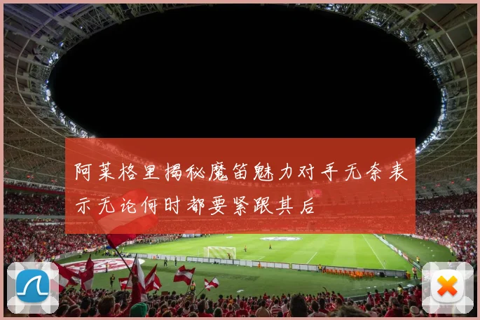阿莱格里揭秘魔笛魅力对手无奈表示无论何时都要紧跟其后